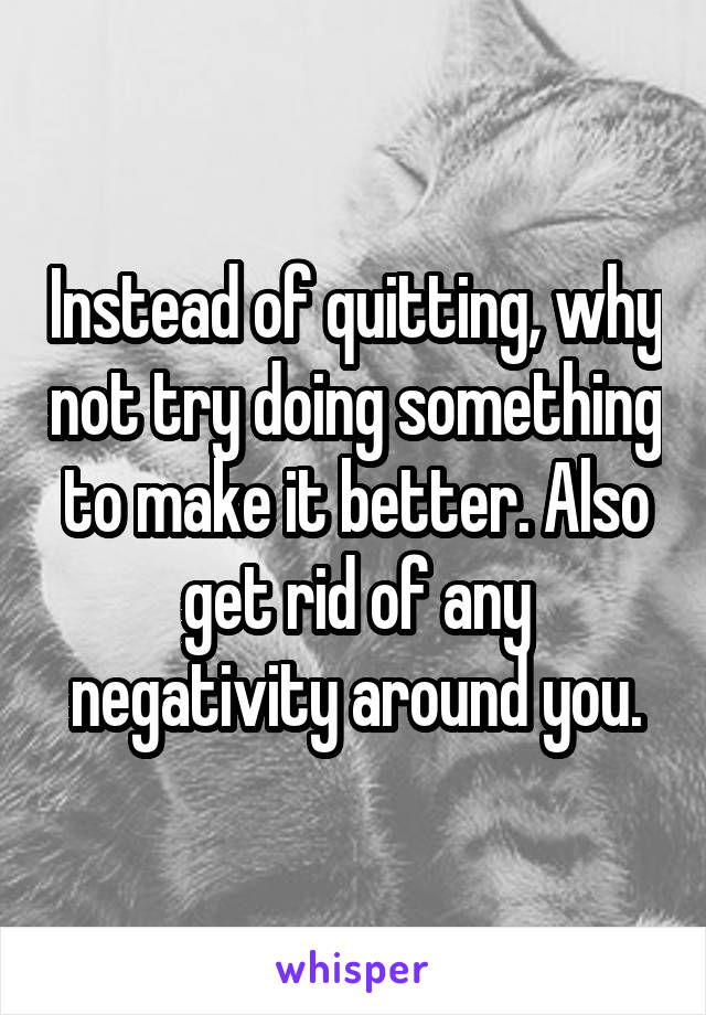 Instead of quitting, why not try doing something to make it better. Also get rid of any negativity around you.