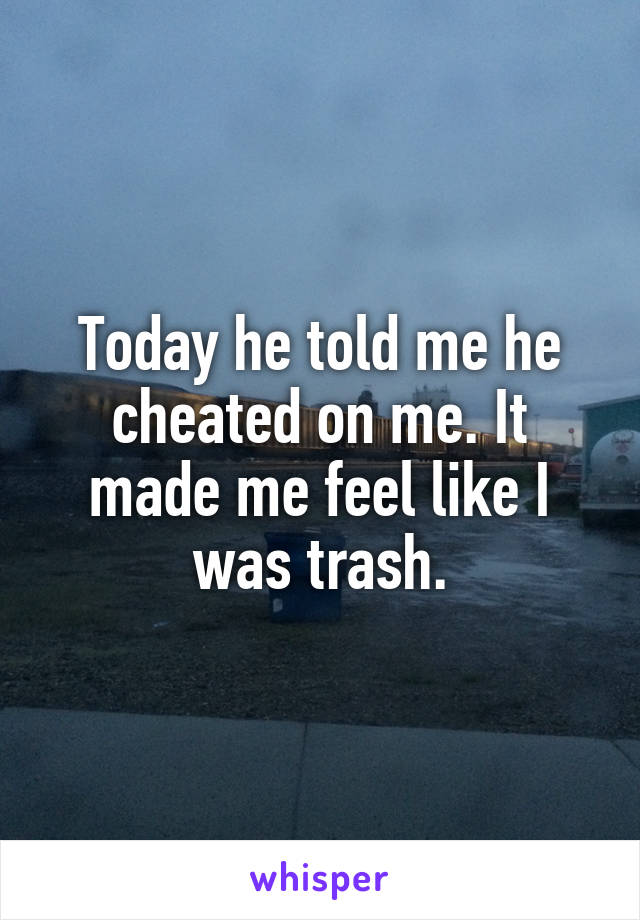 Today he told me he cheated on me. It made me feel like I was trash.
