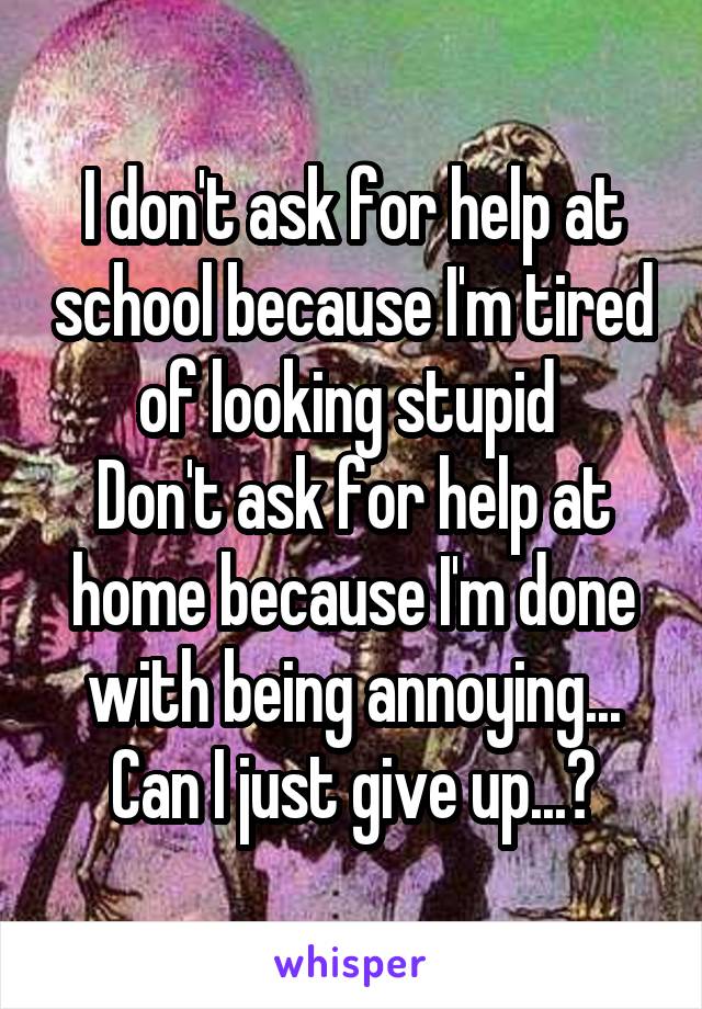 I don't ask for help at school because I'm tired of looking stupid 
Don't ask for help at home because I'm done with being annoying... Can I just give up...?