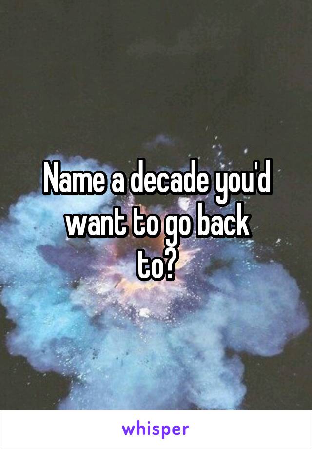 Name a decade you'd want to go back
to?