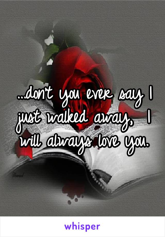 ...don't you ever say I just walked away,  I will always love you.