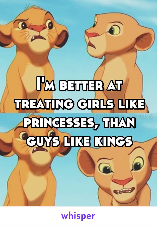 I'm better at treating girls like princesses, than guys like kings