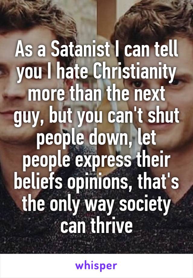 As a Satanist I can tell you I hate Christianity more than the next guy, but you can't shut people down, let people express their beliefs opinions, that's the only way society can thrive