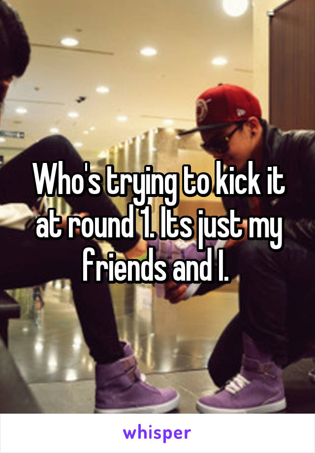 Who's trying to kick it at round 1. Its just my friends and I. 