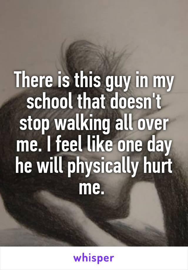 There is this guy in my school that doesn't stop walking all over me. I feel like one day he will physically hurt me. 