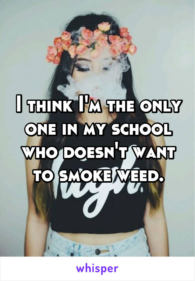 I think I'm the only one in my school who doesn't want to smoke weed.