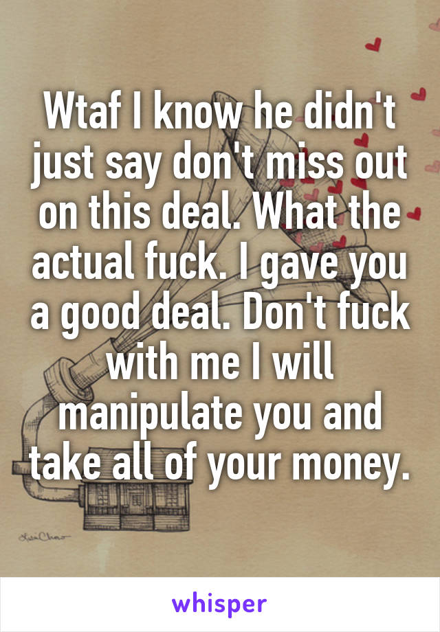 Wtaf I know he didn't just say don't miss out on this deal. What the actual fuck. I gave you a good deal. Don't fuck with me I will manipulate you and take all of your money. 