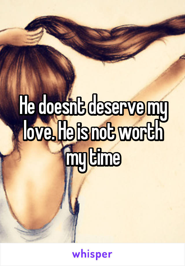 He doesnt deserve my love. He is not worth my time