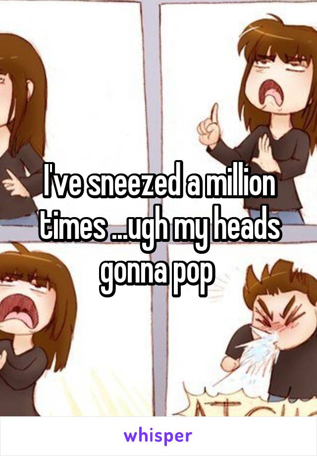 I've sneezed a million times ...ugh my heads gonna pop 