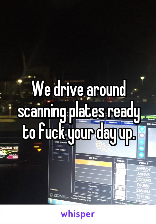 We drive around scanning plates ready to fuck your day up.