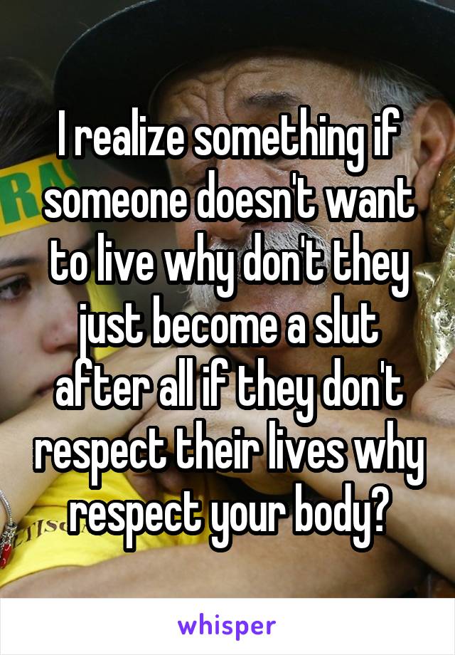 I realize something if someone doesn't want to live why don't they just become a slut after all if they don't respect their lives why respect your body?