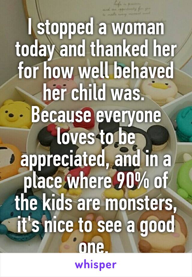 I stopped a woman today and thanked her for how well behaved her child was. 
Because everyone loves to be appreciated, and in a place where 90% of the kids are monsters, it's nice to see a good one. 