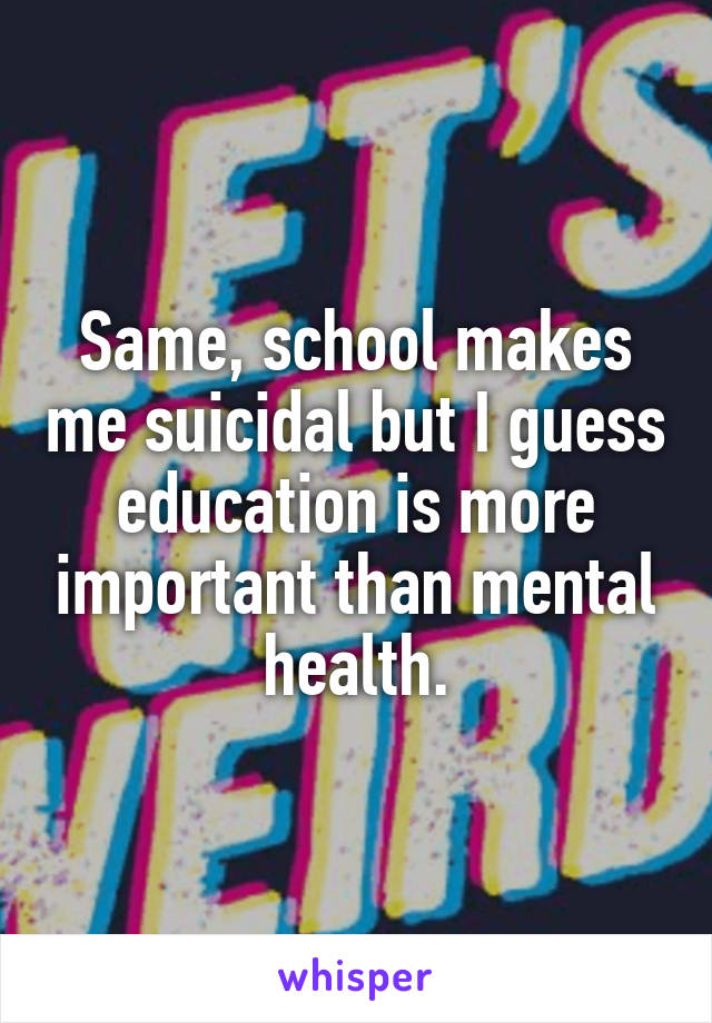 Same, school makes me suicidal but I guess education is more important than mental health.
