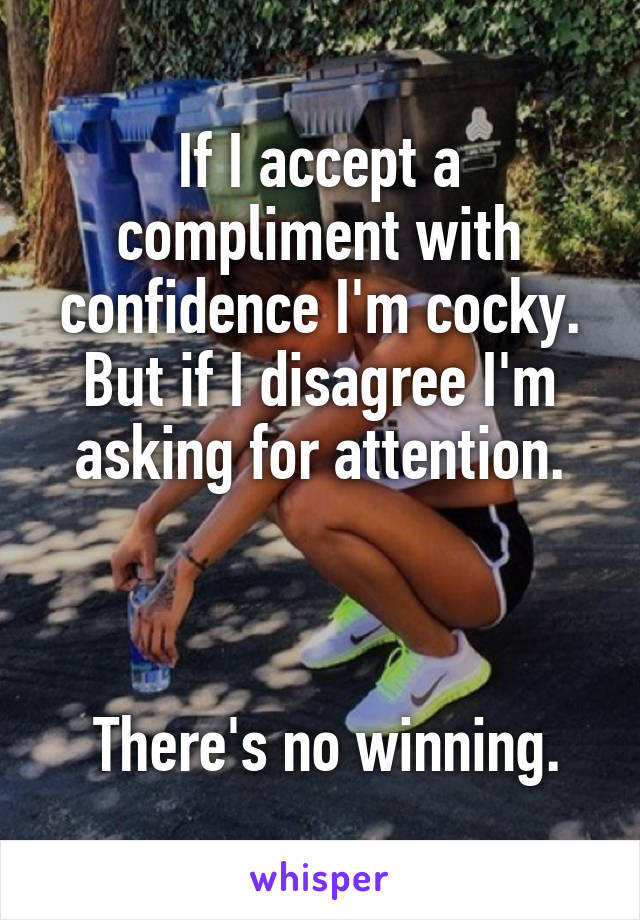 If I accept a compliment with confidence I'm cocky. But if I disagree I'm asking for attention.



 There's no winning.
