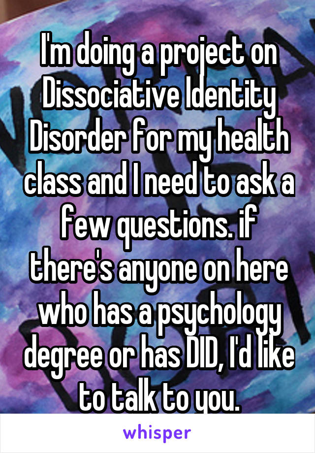 I'm doing a project on Dissociative Identity Disorder for my health class and I need to ask a few questions. if there's anyone on here who has a psychology degree or has DID, I'd like to talk to you.