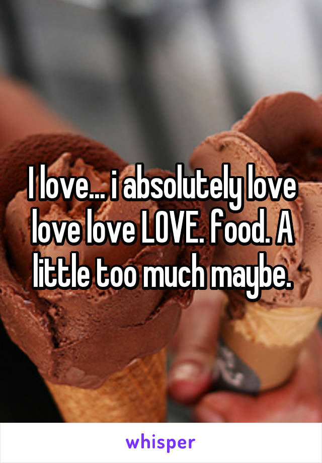 I love... i absolutely love love love LOVE. food. A little too much maybe.