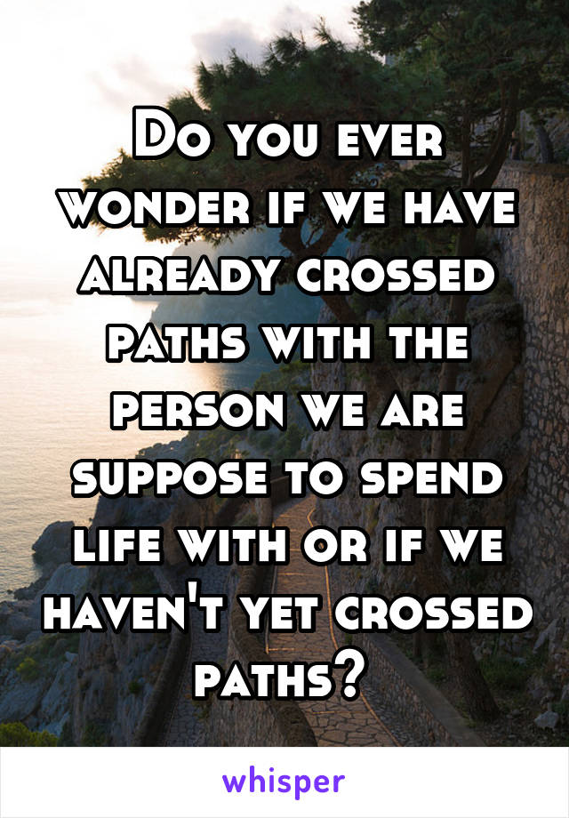 Do you ever wonder if we have already crossed paths with the person we are suppose to spend life with or if we haven't yet crossed paths? 