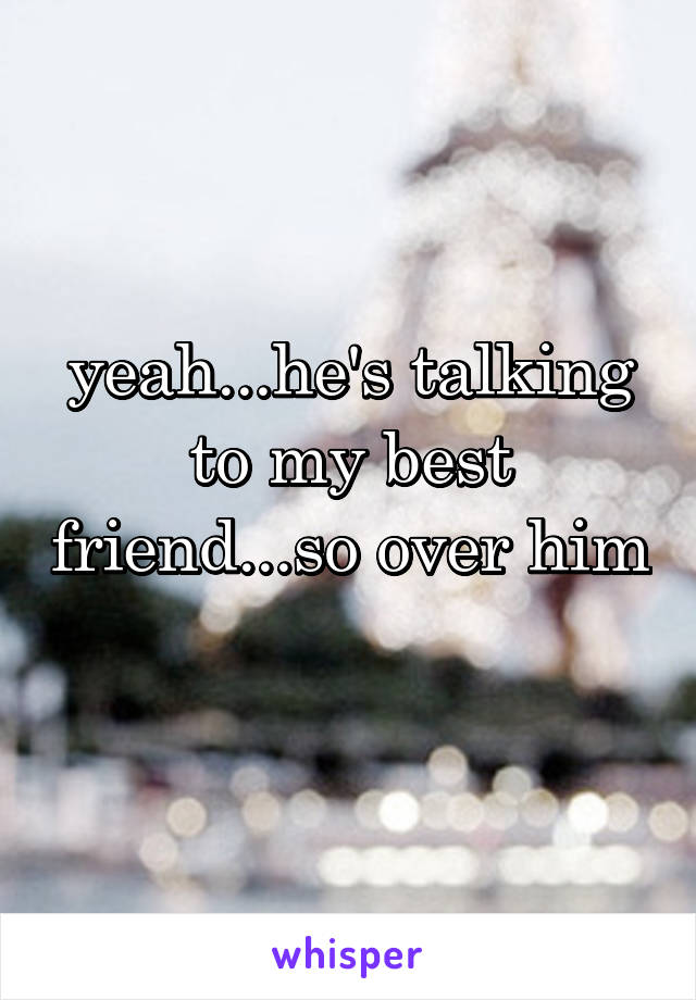 yeah...he's talking to my best friend...so over him 