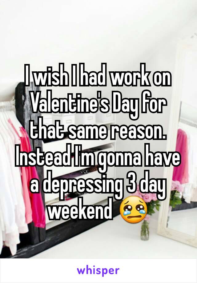 I wish I had work on Valentine's Day for that same reason. Instead I'm gonna have a depressing 3 day weekend 😢
