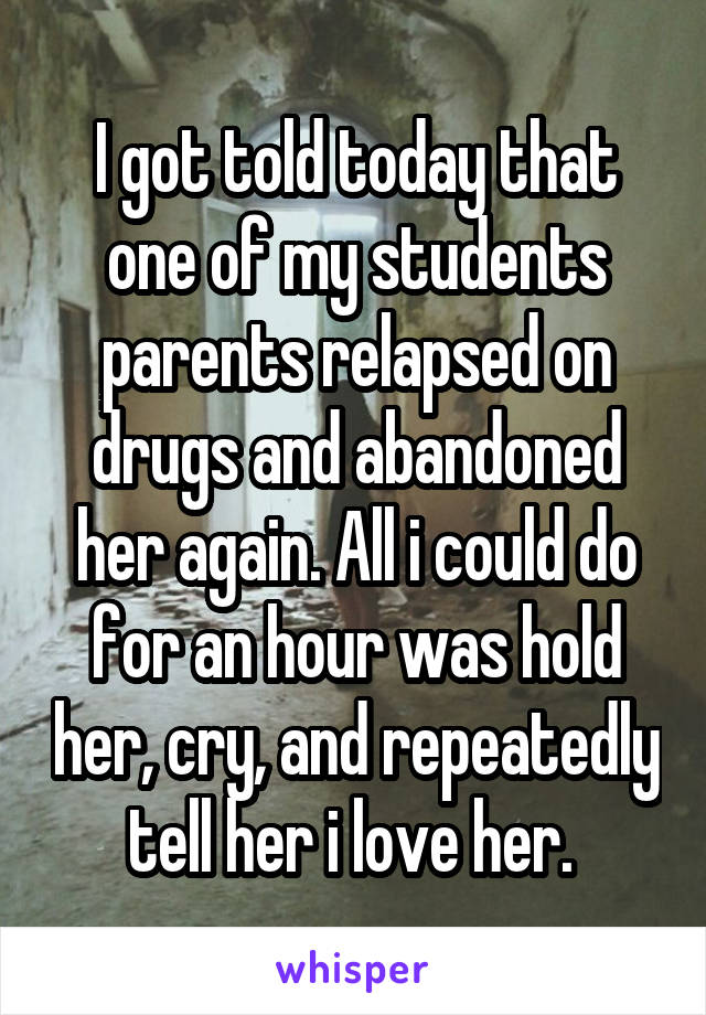 I got told today that one of my students parents relapsed on drugs and abandoned her again. All i could do for an hour was hold her, cry, and repeatedly tell her i love her. 