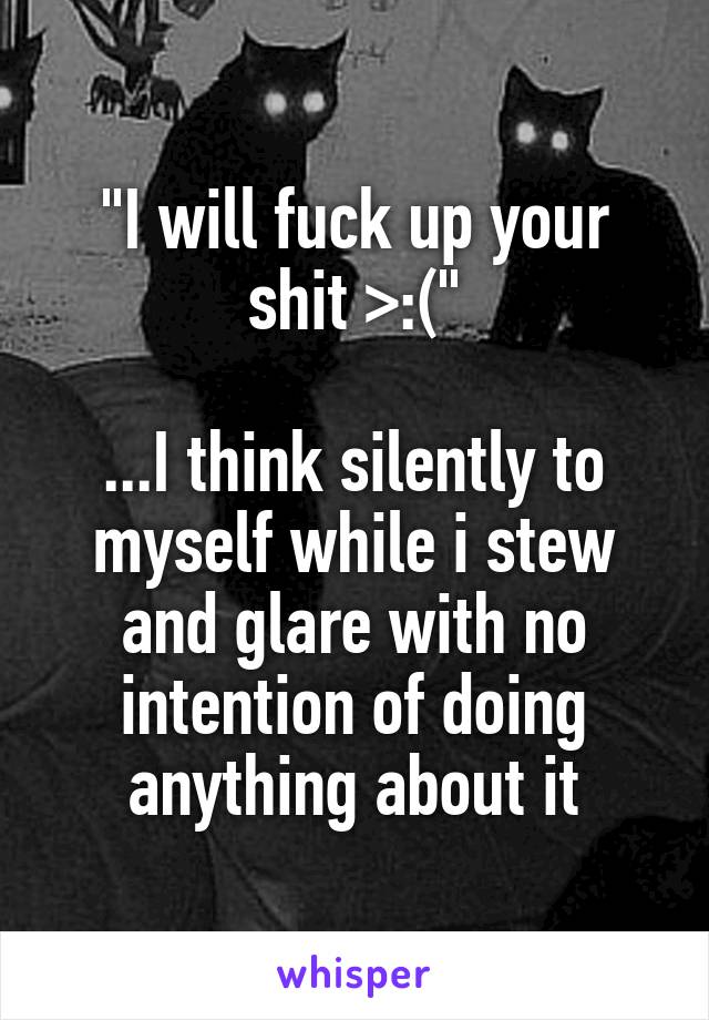 "I will fuck up your shit >:("

...I think silently to myself while i stew and glare with no intention of doing anything about it