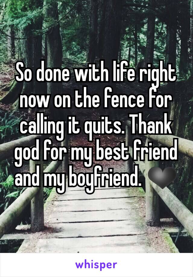 So done with life right now on the fence for calling it quits. Thank god for my best friend and my boyfriend. ❤