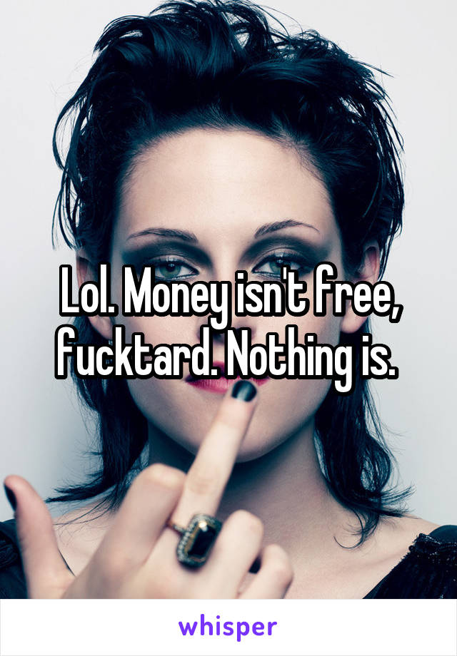 Lol. Money isn't free, fucktard. Nothing is. 