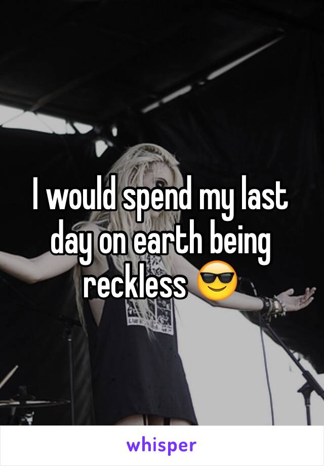 I would spend my last day on earth being reckless 😎