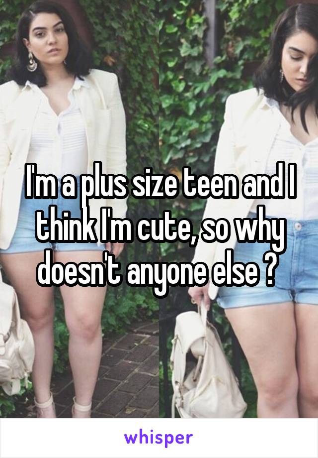 I'm a plus size teen and I think I'm cute, so why doesn't anyone else ? 