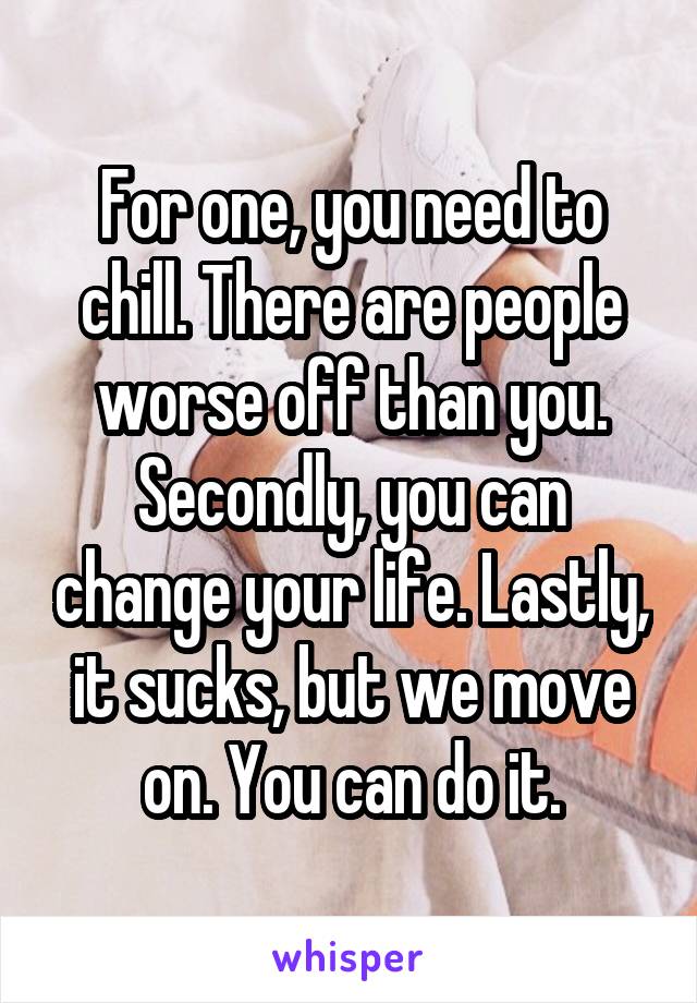 For one, you need to chill. There are people worse off than you. Secondly, you can change your life. Lastly, it sucks, but we move on. You can do it.