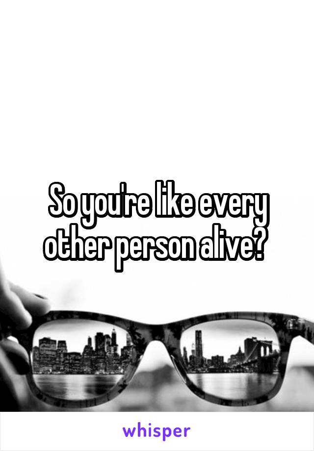 So you're like every other person alive? 
