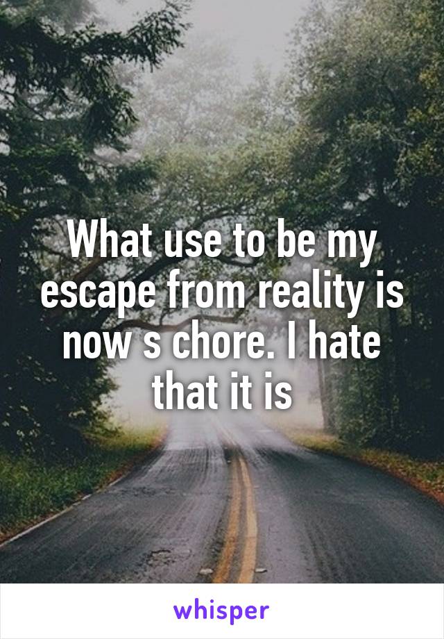 What use to be my escape from reality is now s chore. I hate that it is
