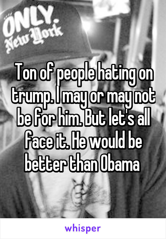 Ton of people hating on trump. I may or may not be for him. But let's all face it. He would be better than Obama 