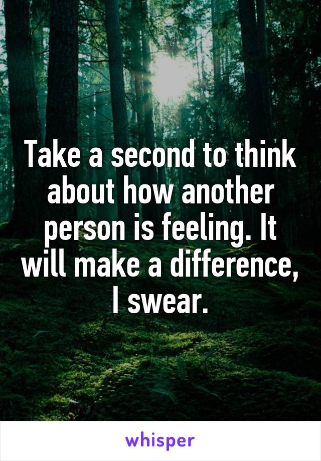 Take a second to think about how another person is feeling. It will make a difference, I swear.