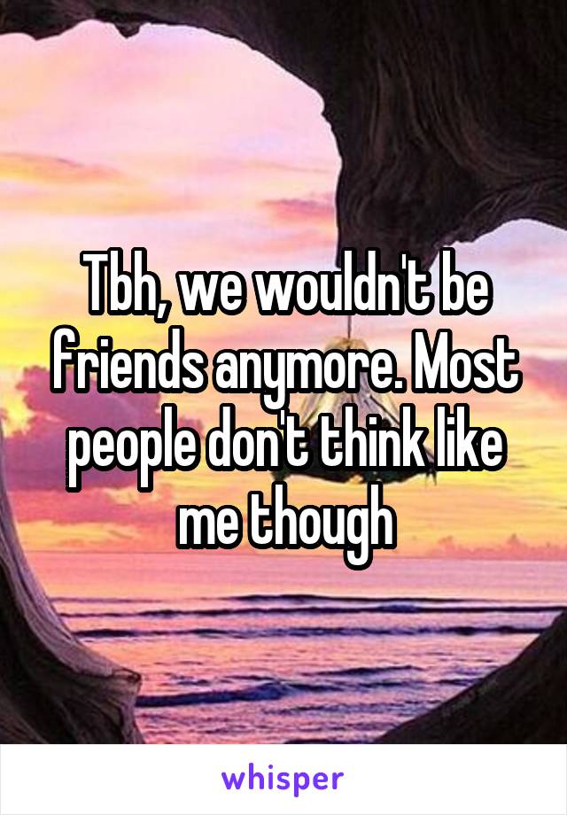 Tbh, we wouldn't be friends anymore. Most people don't think like me though