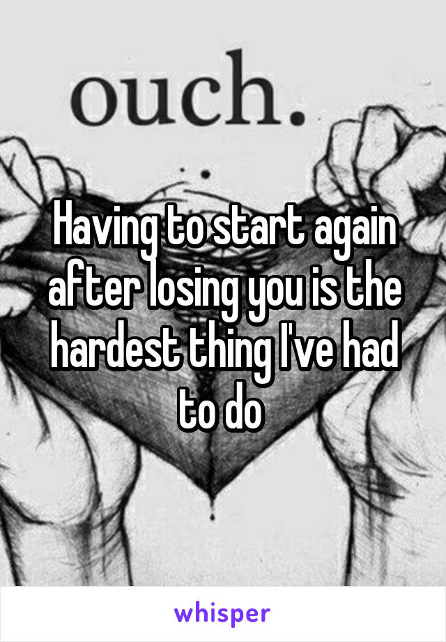 Having to start again after losing you is the hardest thing I've had to do 
