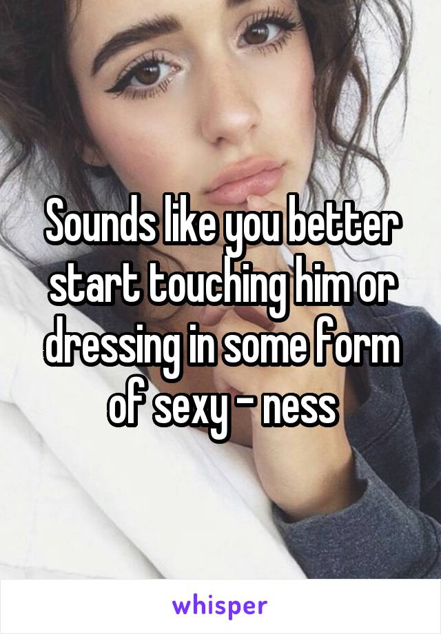 Sounds like you better start touching him or dressing in some form of sexy - ness