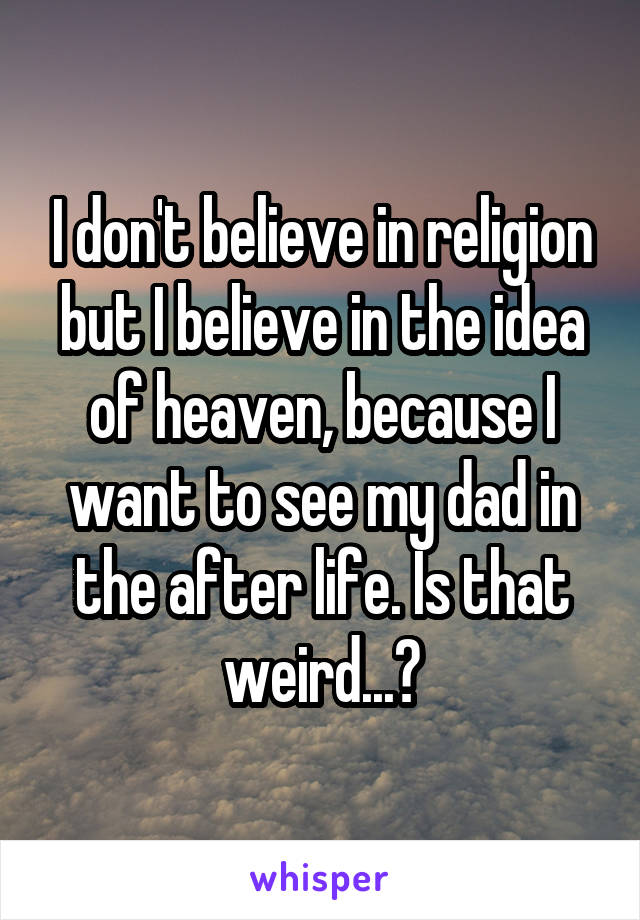 I don't believe in religion but I believe in the idea of heaven, because I want to see my dad in the after life. Is that weird...?