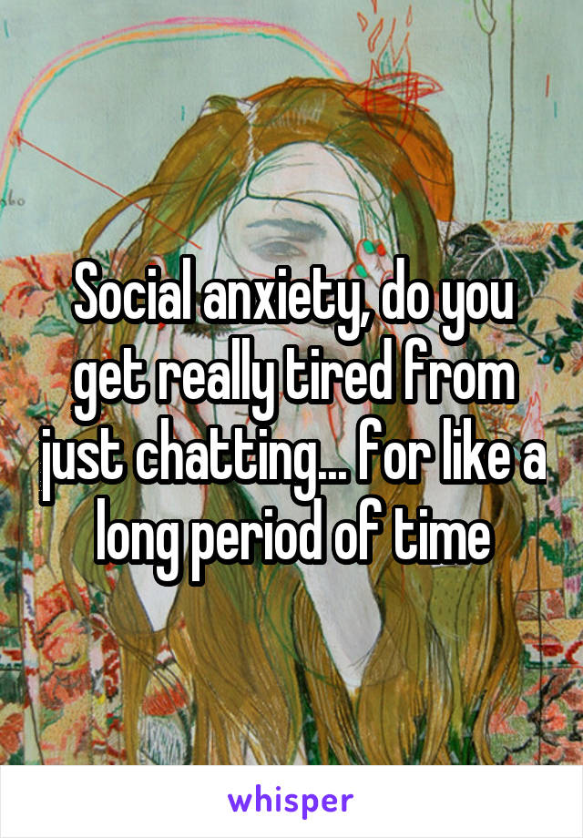 Social anxiety, do you get really tired from just chatting... for like a long period of time
