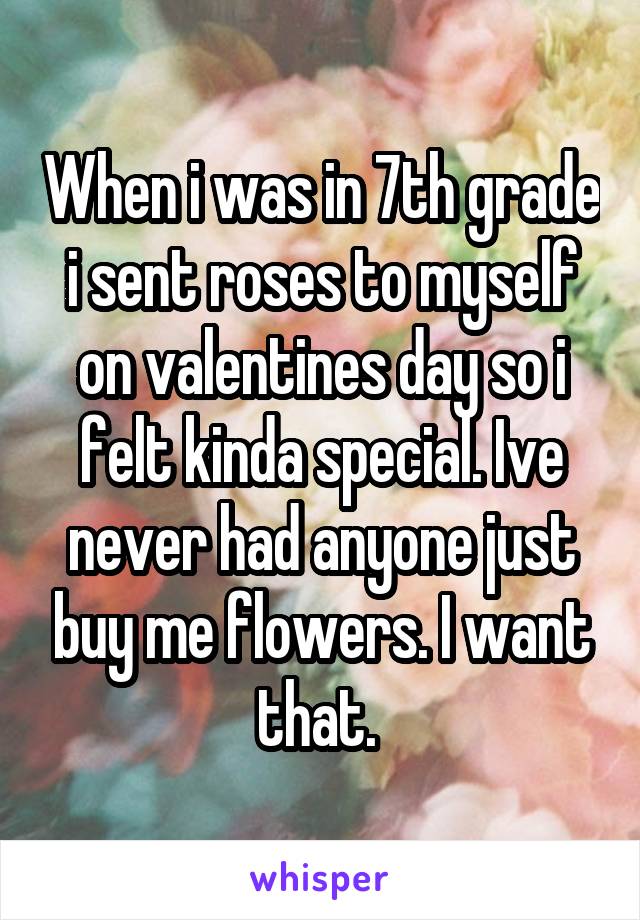 When i was in 7th grade i sent roses to myself on valentines day so i felt kinda special. Ive never had anyone just buy me flowers. I want that. 