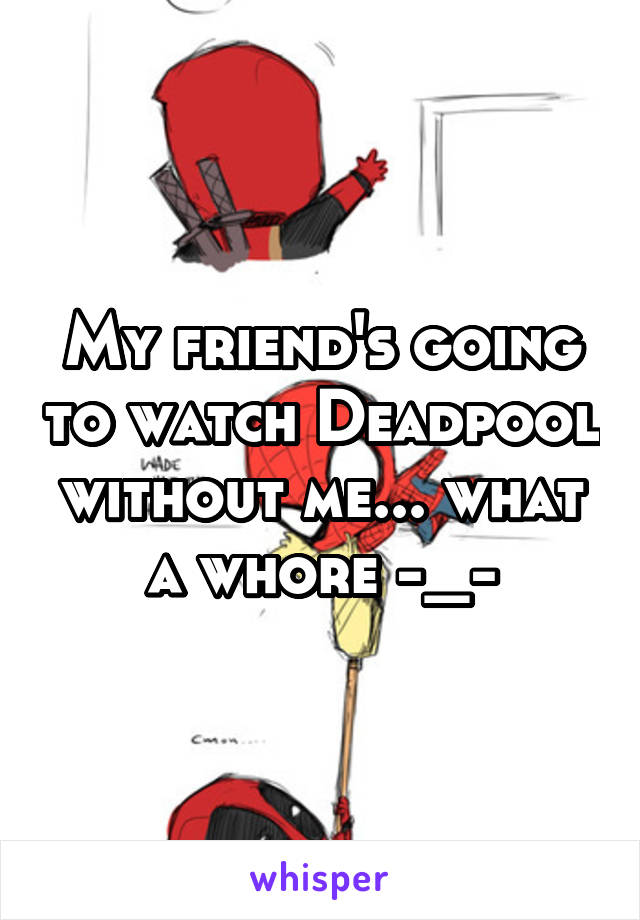 My friend's going to watch Deadpool without me... what a whore -_-