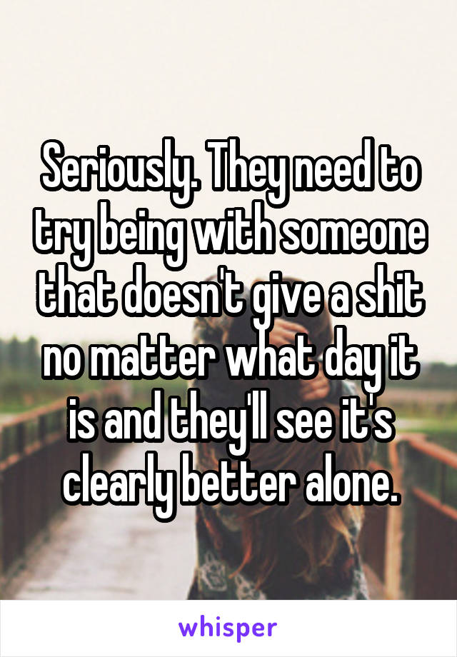 Seriously. They need to try being with someone that doesn't give a shit no matter what day it is and they'll see it's clearly better alone.