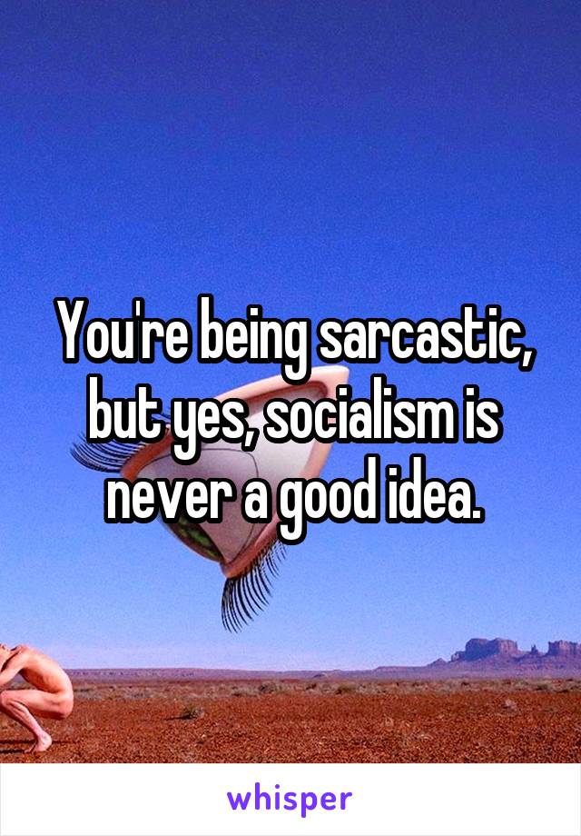 You're being sarcastic, but yes, socialism is never a good idea.