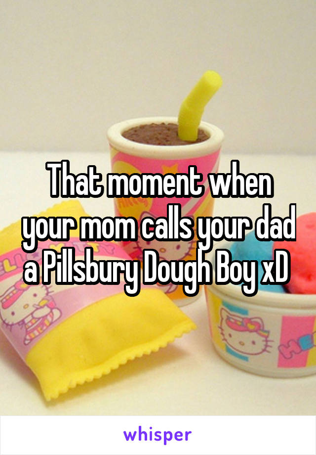 That moment when your mom calls your dad a Pillsbury Dough Boy xD 