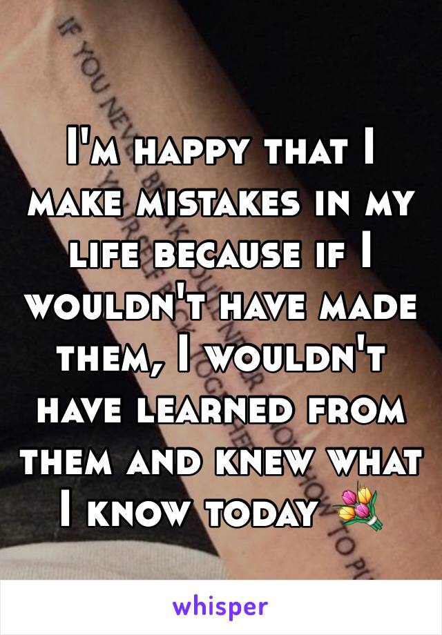 I'm happy that I make mistakes in my life because if I wouldn't have made them, I wouldn't have learned from them and knew what I know today 💐