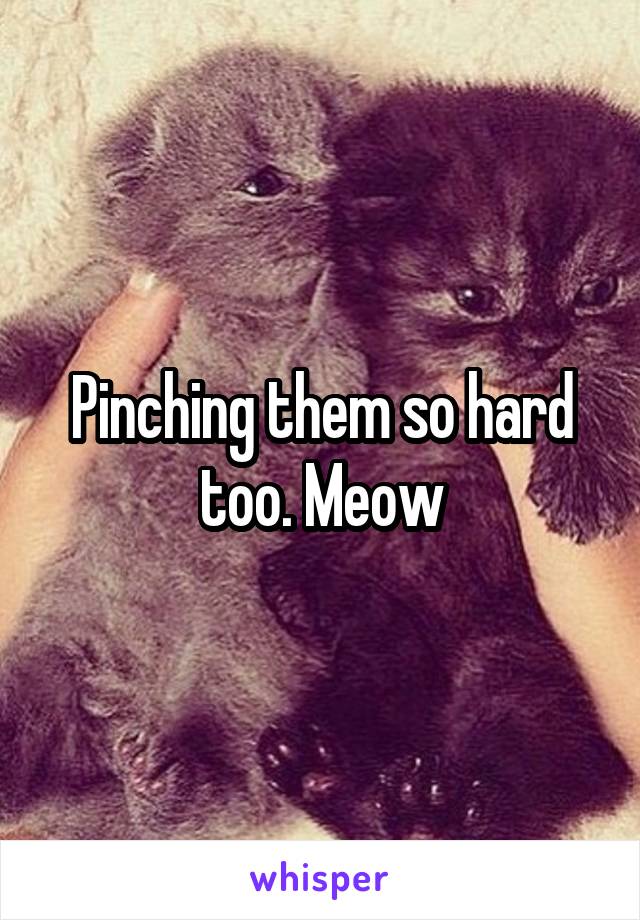 Pinching them so hard too. Meow