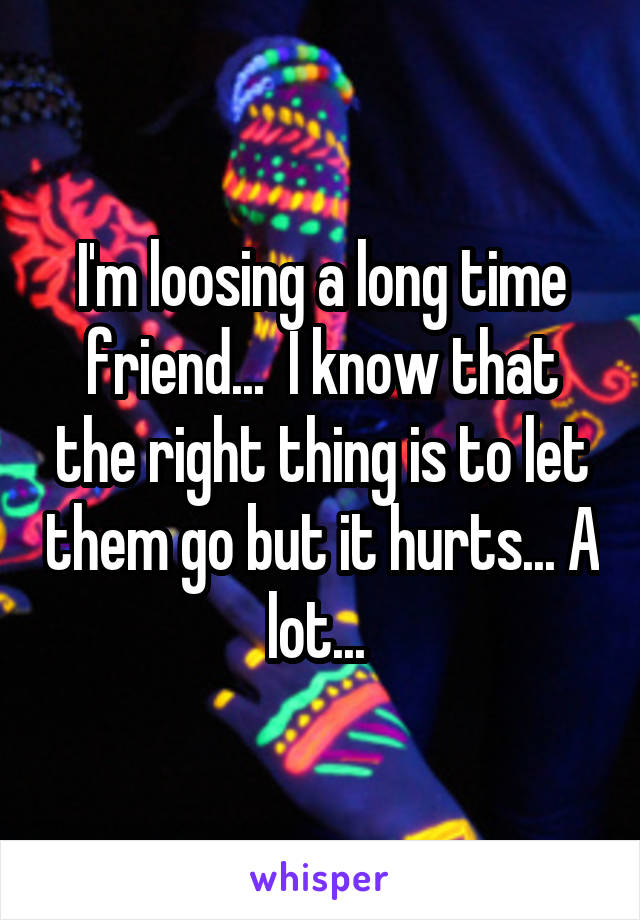 I'm loosing a long time friend...  I know that the right thing is to let them go but it hurts... A lot... 