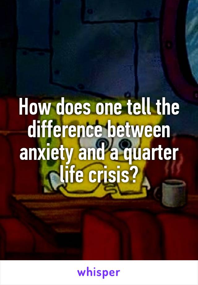 How does one tell the difference between anxiety and a quarter life crisis?