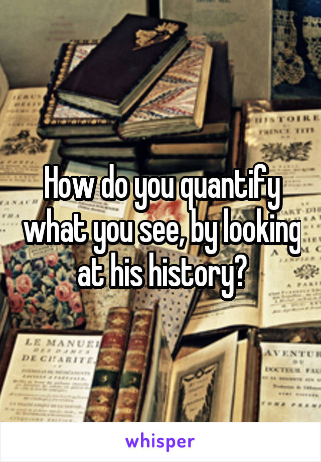 How do you quantify what you see, by looking at his history?