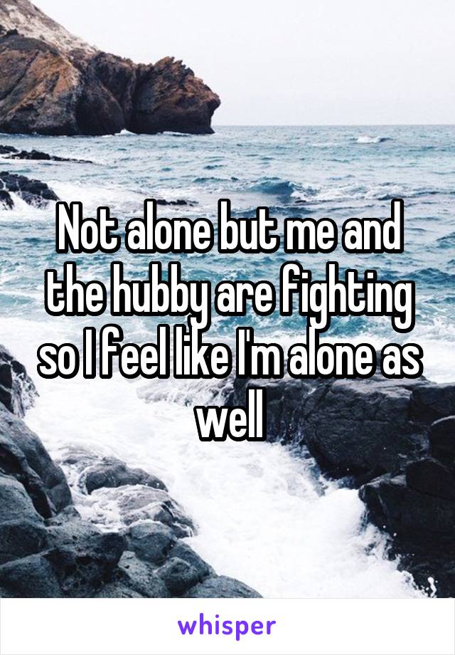 Not alone but me and the hubby are fighting so I feel like I'm alone as well